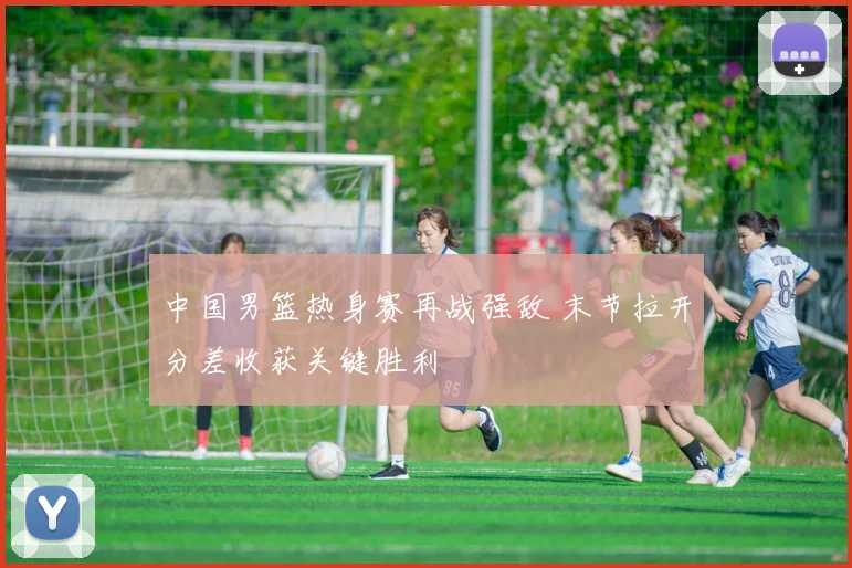 中国男篮热身赛再战强敌 末节拉开分差收获关键胜利