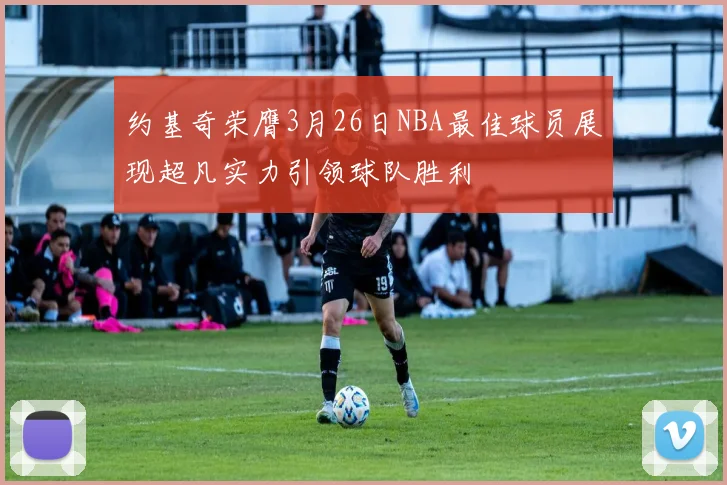 约基奇荣膺3月26日NBA最佳球员展现超凡实力引领球队胜利