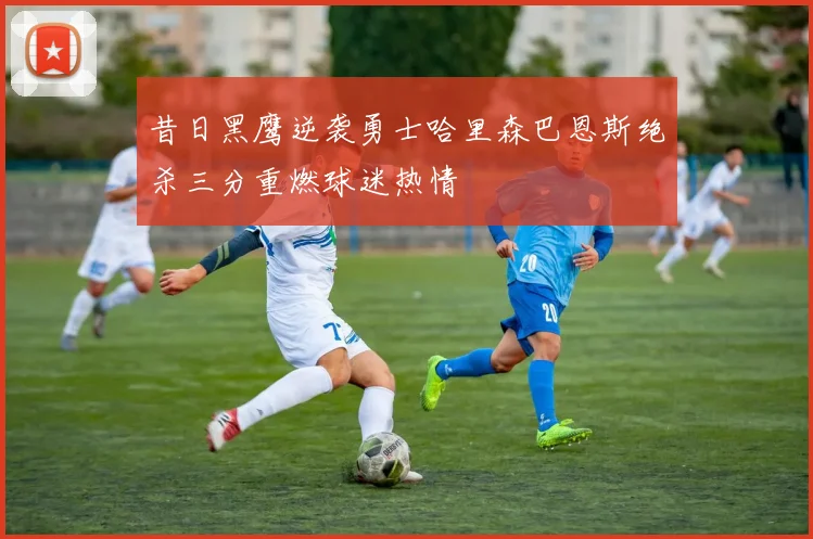 昔日黑鹰逆袭勇士哈里森巴恩斯绝杀三分重燃球迷热情