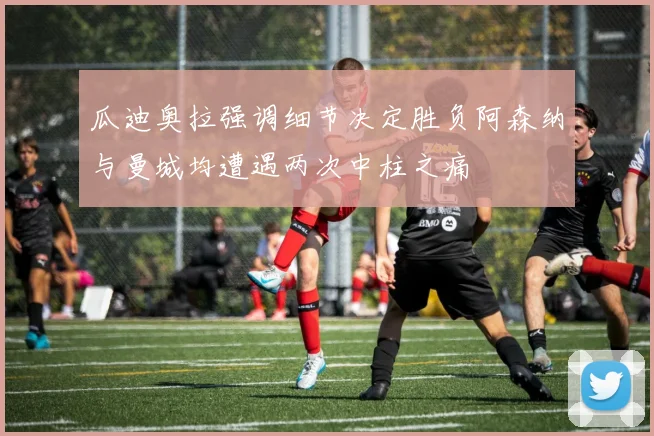 瓜迪奥拉强调细节决定胜负阿森纳与曼城均遭遇两次中柱之痛