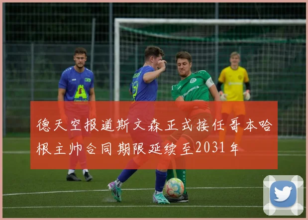 德天空报道斯文森正式接任哥本哈根主帅合同期限延续至2031年