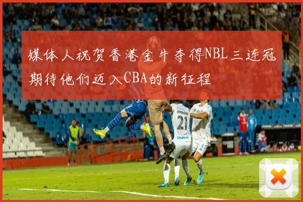 媒体人祝贺香港金牛夺得NBL三连冠期待他们迈入CBA的新征程