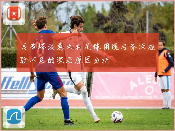 马洛塔谈意大利足球困境与齐沃经验不足的深层原因分析