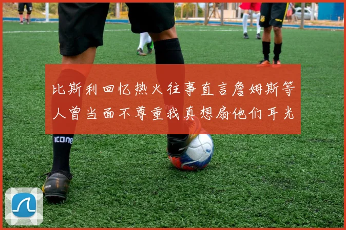 比斯利回忆热火往事直言詹姆斯等人曾当面不尊重我真想扇他们耳光
