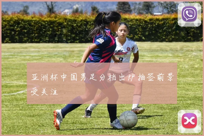 亚洲杯中国男足分档出炉抽签前景受关注