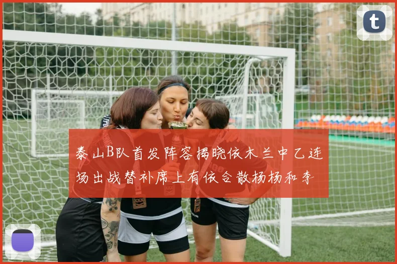 泰山B队首发阵容揭晓依木兰中乙连场出战替补席上有依合散杨杨和李钧鹏