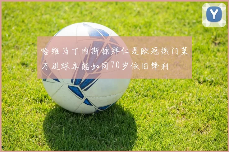 哈维马丁内斯称拜仁是欧冠热门莱万进球本能如同70岁依旧锋利