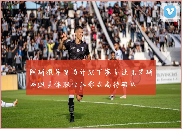 阿斯报导皇马计划下赛季让克罗斯回归具体职位和形式尚待确认