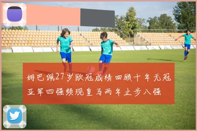 姆巴佩27岁欧冠成绩回顾十年无冠亚军四强频现皇马两年止步八强