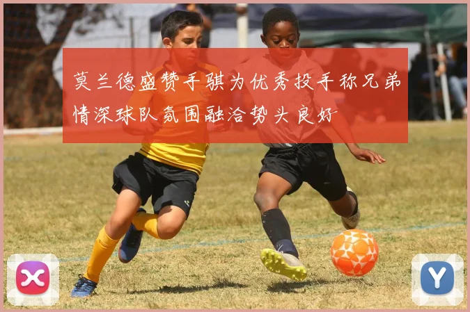 莫兰德盛赞手骐为优秀投手称兄弟情深球队氛围融洽势头良好