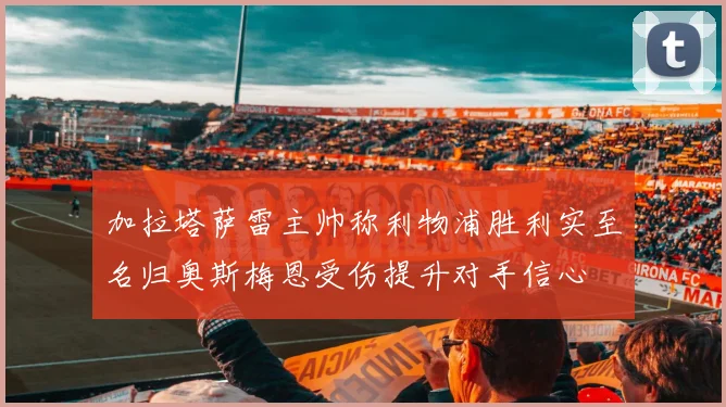 加拉塔萨雷主帅称利物浦胜利实至名归奥斯梅恩受伤提升对手信心