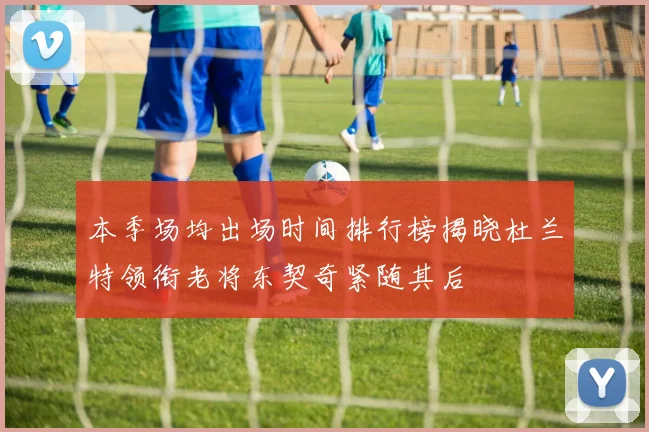 本季场均出场时间排行榜揭晓杜兰特领衔老将东契奇紧随其后