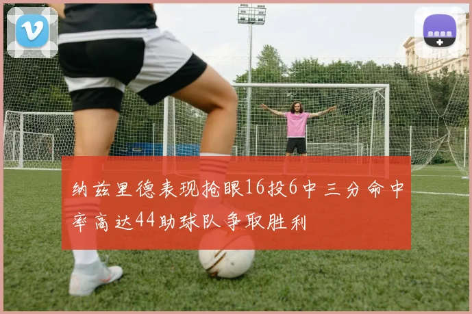 纳兹里德表现抢眼16投6中三分命中率高达44助球队争取胜利