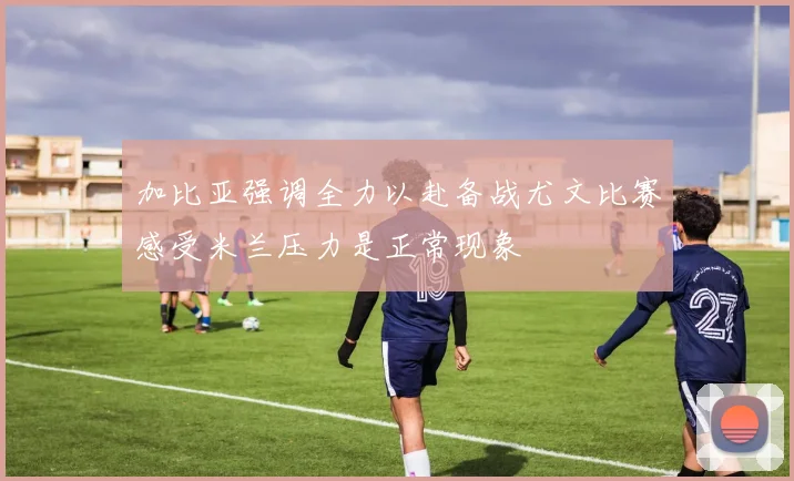 加比亚强调全力以赴备战尤文比赛感受米兰压力是正常现象